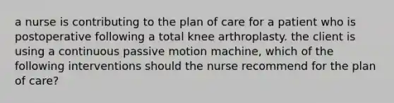 a nurse is contributing to the plan of care for a patient who is postoperative following a total knee arthroplasty. the client is using a continuous passive motion machine, which of the following interventions should the nurse recommend for the plan of care?