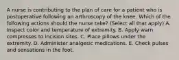 A nurse is contributing to the plan of care for a patient who is postoperative following an arthroscopy of the knee. Which of the following actions should the nurse take? (Select all that apply) A. Inspect color and temperature of extremity. B. Apply warn compresses to incision sites. C. Place pillows under the extremity. D. Administer analgesic medications. E. Check pulses and sensations in the foot.