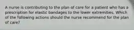 A nurse is contributing to the plan of care for a patient who has a prescription for elastic bandages to the lower extremities. Which of the following actions should the nurse recommend for the plan of care?