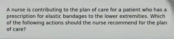 A nurse is contributing to the plan of care for a patient who has a prescription for elastic bandages to the lower extremities. Which of the following actions should the nurse recommend for the plan of care?