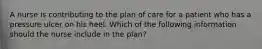 A nurse is contributing to the plan of care for a patient who has a pressure ulcer on his heel. Which of the following information should the nurse include in the plan?