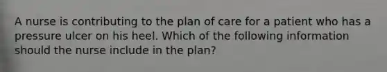 A nurse is contributing to the plan of care for a patient who has a pressure ulcer on his heel. Which of the following information should the nurse include in the plan?