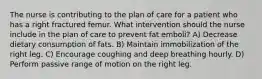 The nurse is contributing to the plan of care for a patient who has a right fractured femur. What intervention should the nurse include in the plan of care to prevent fat emboli? A) Decrease dietary consumption of fats. B) Maintain immobilization of the right leg. C) Encourage coughing and deep breathing hourly. D) Perform passive range of motion on the right leg.