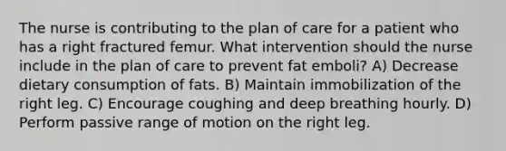 The nurse is contributing to the plan of care for a patient who has a right fractured femur. What intervention should the nurse include in the plan of care to prevent fat emboli? A) Decrease dietary consumption of fats. B) Maintain immobilization of the right leg. C) Encourage coughing and deep breathing hourly. D) Perform passive range of motion on the right leg.