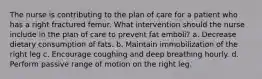 The nurse is contributing to the plan of care for a patient who has a right fractured femur. What intervention should the nurse include in the plan of care to prevent fat emboli? a. Decrease dietary consumption of fats. b. Maintain immobilization of the right leg c. Encourage coughing and deep breathing hourly. d. Perform passive range of motion on the right leg.