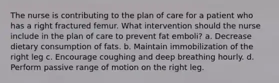 The nurse is contributing to the plan of care for a patient who has a right fractured femur. What intervention should the nurse include in the plan of care to prevent fat emboli? a. Decrease dietary consumption of fats. b. Maintain immobilization of the right leg c. Encourage coughing and deep breathing hourly. d. Perform passive range of motion on the right leg.