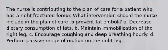 The nurse is contributing to the plan of care for a patient who has a right fractured femur. What intervention should the nurse include in the plan of care to prevent fat emboli? a. Decrease dietary consumption of fats. b. Maintain immobilization of the right leg. c. Encourage coughing and deep breathing hourly. d. Perform passive range of motion on the right leg.