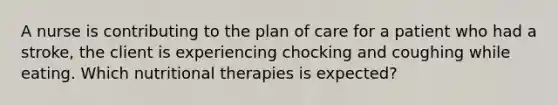 A nurse is contributing to the plan of care for a patient who had a stroke, the client is experiencing chocking and coughing while eating. Which nutritional therapies is expected?