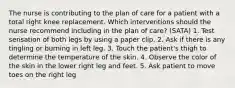 The nurse is contributing to the plan of care for a patient with a total right knee replacement. Which interventions should the nurse recommend including in the plan of care? (SATA) 1. Test sensation of both legs by using a paper clip. 2. Ask if there is any tingling or burning in left leg. 3. Touch the patient's thigh to determine the temperature of the skin. 4. Observe the color of the skin in the lower right leg and feet. 5. Ask patient to move toes on the right leg