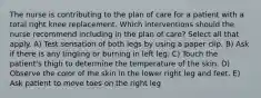 The nurse is contributing to the plan of care for a patient with a total right knee replacement. Which interventions should the nurse recommend including in the plan of care? Select all that apply. A) Test sensation of both legs by using a paper clip. B) Ask if there is any tingling or burning in left leg. C) Touch the patient's thigh to determine the temperature of the skin. D) Observe the color of the skin in the lower right leg and feet. E) Ask patient to move toes on the right leg