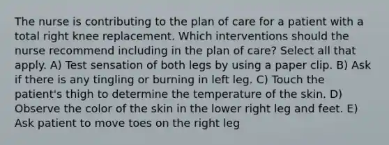 The nurse is contributing to the plan of care for a patient with a total right knee replacement. Which interventions should the nurse recommend including in the plan of care? Select all that apply. A) Test sensation of both legs by using a paper clip. B) Ask if there is any tingling or burning in left leg. C) Touch the patient's thigh to determine the temperature of the skin. D) Observe the color of the skin in the lower right leg and feet. E) Ask patient to move toes on the right leg