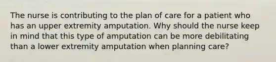 The nurse is contributing to the plan of care for a patient who has an upper extremity amputation. Why should the nurse keep in mind that this type of amputation can be more debilitating than a lower extremity amputation when planning care?