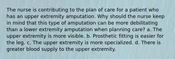 The nurse is contributing to the plan of care for a patient who has an upper extremity amputation. Why should the nurse keep in mind that this type of amputation can be more debilitating than a lower extremity amputation when planning care? a. The upper extremity is more visible. b. Prosthetic fitting is easier for the leg. c. The upper extremity is more specialized. d. There is greater blood supply to the upper extremity.