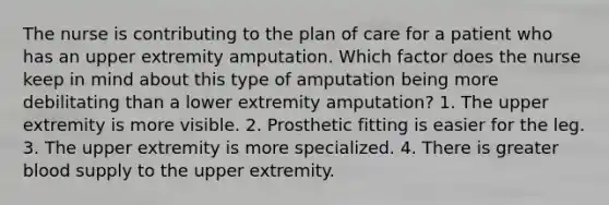 The nurse is contributing to the plan of care for a patient who has an upper extremity amputation. Which factor does the nurse keep in mind about this type of amputation being more debilitating than a lower extremity amputation? 1. The upper extremity is more visible. 2. Prosthetic fitting is easier for the leg. 3. The upper extremity is more specialized. 4. There is greater blood supply to the upper extremity.