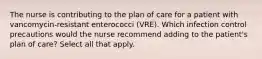 The nurse is contributing to the plan of care for a patient with vancomycin-resistant enterococci (VRE). Which infection control precautions would the nurse recommend adding to the patient's plan of care? Select all that apply.