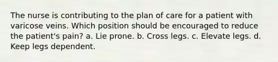 The nurse is contributing to the plan of care for a patient with varicose veins. Which position should be encouraged to reduce the patient's pain? a. Lie prone. b. Cross legs. c. Elevate legs. d. Keep legs dependent.