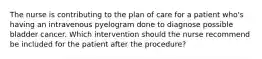 The nurse is contributing to the plan of care for a patient who's having an intravenous pyelogram done to diagnose possible bladder cancer. Which intervention should the nurse recommend be included for the patient after the procedure?