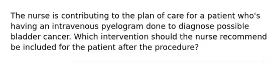 The nurse is contributing to the plan of care for a patient who's having an intravenous pyelogram done to diagnose possible bladder cancer. Which intervention should the nurse recommend be included for the patient after the procedure?