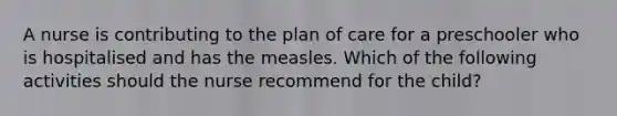 A nurse is contributing to the plan of care for a preschooler who is hospitalised and has the measles. Which of the following activities should the nurse recommend for the child?