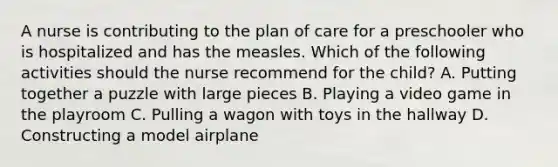 A nurse is contributing to the plan of care for a preschooler who is hospitalized and has the measles. Which of the following activities should the nurse recommend for the child? A. Putting together a puzzle with large pieces B. Playing a video game in the playroom C. Pulling a wagon with toys in the hallway D. Constructing a model airplane