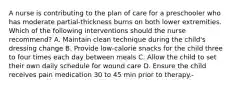 A nurse is contributing to the plan of care for a preschooler who has moderate partial-thickness burns on both lower extremities. Which of the following interventions should the nurse recommend? A. Maintain clean technique during the child's dressing change B. Provide low-calorie snacks for the child three to four times each day between meals C. Allow the child to set their own daily schedule for wound care D. Ensure the child receives pain medication 30 to 45 min prior to therapy.-