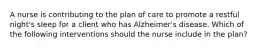 A nurse is contributing to the plan of care to promote a restful night's sleep for a client who has Alzheimer's disease. Which of the following interventions should the nurse include in the plan?