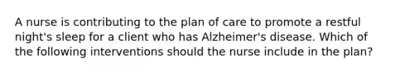 A nurse is contributing to the plan of care to promote a restful night's sleep for a client who has Alzheimer's disease. Which of the following interventions should the nurse include in the plan?