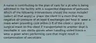 A nurse is contributing to the plan of care for a pt who is being admitted to the facility with a suspected diagnosis of pertussis. Which of the following interventions should the nurse include? (select all that apply) a. place the client in a room that has negative air pressure of at least 6 exchanges per hour b. wear a mask when providing care within 3 ft of the client c. place a surgical mask on the client if transportation to another dept is inevitable d. use sterile gloves when handling soiled linens e. wear a gown when performing care that might result in contamination of secretions