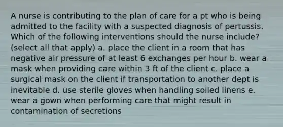 A nurse is contributing to the plan of care for a pt who is being admitted to the facility with a suspected diagnosis of pertussis. Which of the following interventions should the nurse include? (select all that apply) a. place the client in a room that has negative air pressure of at least 6 exchanges per hour b. wear a mask when providing care within 3 ft of the client c. place a surgical mask on the client if transportation to another dept is inevitable d. use sterile gloves when handling soiled linens e. wear a gown when performing care that might result in contamination of secretions