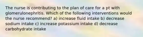 The nurse is contributing to the plan of care for a pt with glomerulonephritis. Which of the following interventions would the nurse recommend? a) increase fluid intake b) decrease sodium intake c) increase potassium intake d) decrease carbohydrate intake