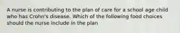 A nurse is contributing to the plan of care for a school age child who has Crohn's disease. Which of the following food choices should the nurse include in the plan