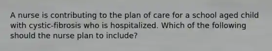 A nurse is contributing to the plan of care for a school aged child with cystic-fibrosis who is hospitalized. Which of the following should the nurse plan to include?