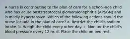 A nurse is contributing to the plan of care for a school-age child who has acute poststreptoccal glomerulonephritis (APSGN) and is mildly hypertensive. Which of the following actions should the nurse include in the plan of care? a. Restrict the child's sodium intake. b. Weigh the child every other day. c. Monitor the child's blood pressure every 12 hr. d. Place the child on bed rest.