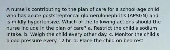 A nurse is contributing to the plan of care for a school-age child who has acute poststreptoccal glomerulonephritis (APSGN) and is mildly hypertensive. Which of the following actions should the nurse include in the plan of care? a. Restrict the child's sodium intake. b. Weigh the child every other day. c. Monitor the child's blood pressure every 12 hr. d. Place the child on bed rest.