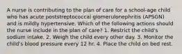 A nurse is contributing to the plan of care for a school-age child who has acute poststreptococcal glomerulonephritis (APSGN) and is mildly hypertensive. Which of the following actions should the nurse include in the plan of care? 1. Restrict the child's sodium intake. 2. Weigh the child every other day. 3. Monitor the child's blood pressure every 12 hr. 4. Place the child on bed rest.