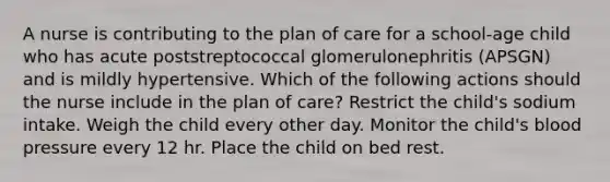 A nurse is contributing to the plan of care for a school-age child who has acute poststreptococcal glomerulonephritis (APSGN) and is mildly hypertensive. Which of the following actions should the nurse include in the plan of care? Restrict the child's sodium intake. Weigh the child every other day. Monitor the child's blood pressure every 12 hr. Place the child on bed rest.