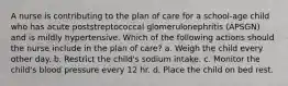 A nurse is contributing to the plan of care for a school-age child who has acute poststreptococcal glomerulonephritis (APSGN) and is mildly hypertensive. Which of the following actions should the nurse include in the plan of care? a. Weigh the child every other day. b. Restrict the child's sodium intake. c. Monitor the child's blood pressure every 12 hr. d. Place the child on bed rest.