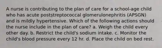 A nurse is contributing to the plan of care for a school-age child who has acute poststreptococcal glomerulonephritis (APSGN) and is mildly hypertensive. Which of the following actions should the nurse include in the plan of care? a. Weigh the child every other day. b. Restrict the child's sodium intake. c. Monitor the child's blood pressure every 12 hr. d. Place the child on bed rest.