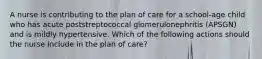 A nurse is contributing to the plan of care for a school-age child who has acute poststreptococcal glomerulonephritis (APSGN) and is mildly hypertensive. Which of the following actions should the nurse include in the plan of care?