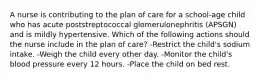 A nurse is contributing to the plan of care for a school-age child who has acute poststreptococcal glomerulonephritis (APSGN) and is mildly hypertensive. Which of the following actions should the nurse include in the plan of care? -Restrict the child's sodium intake. -Weigh the child every other day. -Monitor the child's blood pressure every 12 hours. -Place the child on bed rest.