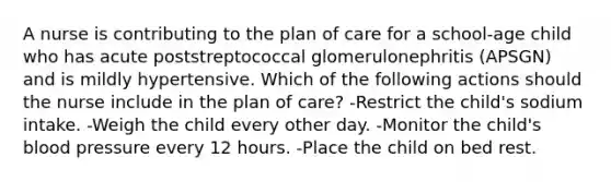 A nurse is contributing to the plan of care for a school-age child who has acute poststreptococcal glomerulonephritis (APSGN) and is mildly hypertensive. Which of the following actions should the nurse include in the plan of care? -Restrict the child's sodium intake. -Weigh the child every other day. -Monitor the child's blood pressure every 12 hours. -Place the child on bed rest.