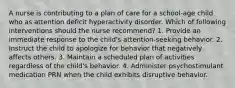 A nurse is contributing to a plan of care for a school-age child who as attention deficit hyperactivity disorder. Which of following interventions should the nurse recommend? 1. Provide an immediate response to the child's attention-seeking behavior. 2. Instruct the child to apologize for behavior that negatively affects others. 3. Maintain a scheduled plan of activities regardless of the child's behavior. 4. Administer psychostimulant medication PRN when the child exhibits disruptive behavior.