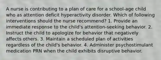 A nurse is contributing to a plan of care for a school-age child who as attention deficit hyperactivity disorder. Which of following interventions should the nurse recommend? 1. Provide an immediate response to the child's attention-seeking behavior. 2. Instruct the child to apologize for behavior that negatively affects others. 3. Maintain a scheduled plan of activities regardless of the child's behavior. 4. Administer psychostimulant medication PRN when the child exhibits disruptive behavior.