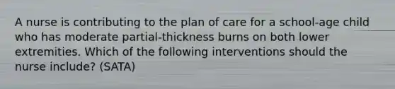 A nurse is contributing to the plan of care for a school-age child who has moderate partial-thickness burns on both lower extremities. Which of the following interventions should the nurse include? (SATA)