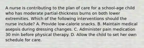 A nurse is contributing to the plan of care for a school-age child who has moderate partial-thickness burns on both lower extremities. Which of the following interventions should the nurse include? A. Provide low-calorie snacks. B. Maintain medical asepsis during dressing changes. C. Administer pain medication 30 min before physical therapy. D. Allow the child to set her own schedule for care.