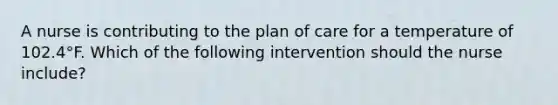 A nurse is contributing to the plan of care for a temperature of 102.4°F. Which of the following intervention should the nurse include?