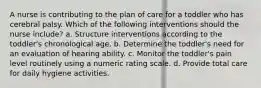 A nurse is contributing to the plan of care for a toddler who has cerebral palsy. Which of the following interventions should the nurse include? a. Structure interventions according to the toddler's chronological age. b. Determine the toddler's need for an evaluation of hearing ability. c. Monitor the toddler's pain level routinely using a numeric rating scale. d. Provide total care for daily hygiene activities.