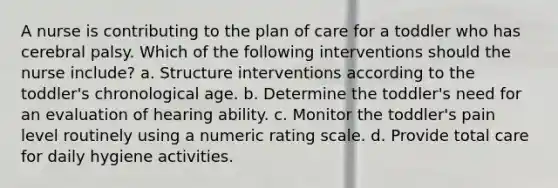 A nurse is contributing to the plan of care for a toddler who has cerebral palsy. Which of the following interventions should the nurse include? a. Structure interventions according to the toddler's chronological age. b. Determine the toddler's need for an evaluation of hearing ability. c. Monitor the toddler's pain level routinely using a numeric rating scale. d. Provide total care for daily hygiene activities.