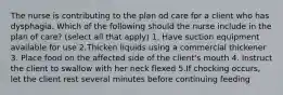 The nurse is contributing to the plan od care for a client who has dysphagia. Which of the following should the nurse include in the plan of care? (select all that apply) 1. Have suction equipment available for use 2.Thicken liquids using a commercial thickener 3. Place food on the affected side of the client's mouth 4. Instruct the client to swallow with her neck flexed 5.If chocking occurs, let the client rest several minutes before continuing feeding