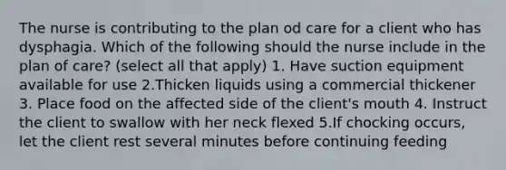 The nurse is contributing to the plan od care for a client who has dysphagia. Which of the following should the nurse include in the plan of care? (select all that apply) 1. Have suction equipment available for use 2.Thicken liquids using a commercial thickener 3. Place food on the affected side of the client's mouth 4. Instruct the client to swallow with her neck flexed 5.If chocking occurs, let the client rest several minutes before continuing feeding